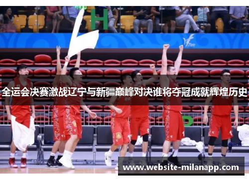 全运会决赛激战辽宁与新疆巅峰对决谁将夺冠成就辉煌历史